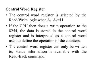Control Word Register
• The control word register is selected by the
Read/Write logic whenA1,A0=11.
• If the CPU then does a write operation to the
8254, the data is stored in the control word
register and is interpreted as a control word
used to define the operation of the counters.
• The control word register can only be written
to; status information is available with the
Read-Back command.
 