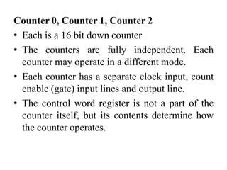 Counter 0, Counter 1, Counter 2
• Each is a 16 bit down counter
• The counters are fully independent. Each
counter may operate in a different mode.
• Each counter has a separate clock input, count
enable (gate) input lines and output line.
• The control word register is not a part of the
counter itself, but its contents determine how
the counter operates.
 