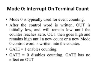 Mode 0: Interrupt On Terminal Count
• Mode 0 is typically used for event counting.
• After the control word is written, OUT is
initially low, and will remain low until the
counter reaches zero. OUT then goes high and
remains high until a new count or a new Mode
0 control word is written into the counter.
• GATE = 1 enables counting;
• GATE = 0 disables counting. GATE has no
effect on OUT
 