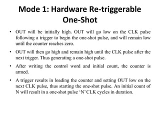 Mode 1: Hardware Re-triggerable
One-Shot
• OUT will be initially high. OUT will go low on the CLK pulse
following a trigger to begin the one-shot pulse, and will remain low
until the counter reaches zero.
• OUT will then go high and remain high until the CLK pulse after the
next trigger. Thus generating a one-shot pulse.
• After writing the control word and initial count, the counter is
armed.
• A trigger results in loading the counter and setting OUT low on the
next CLK pulse, thus starting the one-shot pulse. An initial count of
N will result in a one-shot pulse ‘N’CLK cycles in duration.
 
