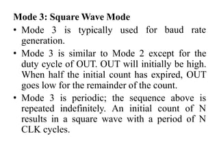 Mode 3: Square Wave Mode
• Mode 3 is typically used
generation.
for baud rate
• Mode 3 is similar to Mode 2 except for the
duty cycle of OUT. OUT will initially be high.
When half the initial count has expired, OUT
goes low for the remainder of the count.
• Mode 3 is periodic; the sequence above is
repeated indefinitely. An initial count of N
results in a square wave with a period of N
CLK cycles.
 