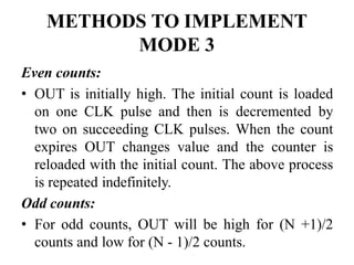 METHODS TO IMPLEMENT
MODE 3
Even counts:
• OUT is initially high. The initial count is loaded
on one CLK pulse and then is decremented by
two on succeeding CLK pulses. When the count
expires OUT changes value and the counter is
reloaded with the initial count. The above process
is repeated indefinitely.
Odd counts:
• For odd counts, OUT will be high for (N +1)/2
counts and low for (N - 1)/2 counts.
 