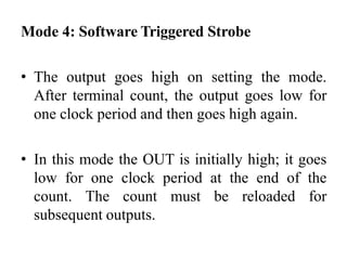 Mode 4: Software Triggered Strobe
• The output goes high on setting the mode.
After terminal count, the output goes low for
one clock period and then goes high again.
• In this mode the OUT is initially high; it goes
low for one clock period at the end of the
count. The count must be reloaded for
subsequent outputs.
 