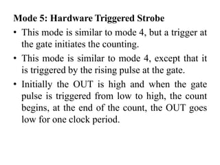 Mode 5: Hardware Triggered Strobe
• This mode is similar to mode 4, but a trigger at
the gate initiates the counting.
• This mode is similar to mode 4, except that it
is triggered by the rising pulse at the gate.
• Initially the OUT is high and when the gate
pulse is triggered from low to high, the count
begins, at the end of the count, the OUT goes
low for one clock period.
 