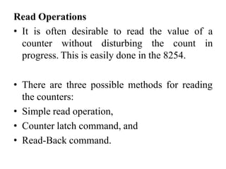 Read Operations
• It is often desirable to read the value of a
counter without disturbing the count in
progress. This is easily done in the 8254.
• There are three possible methods for reading
the counters:
• Simple read operation,
• Counter latch command, and
• Read-Back command.
 