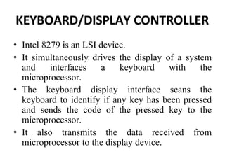 KEYBOARD/DISPLAY CONTROLLER
• Intel 8279 is an LSI device.
• It simultaneously drives the display of a system
and interfaces a keyboard with the
microprocessor.
• The keyboard display interface scans the
keyboard to identify if any key has been pressed
and sends the code of the pressed key to the
microprocessor.
• It also transmits the data received from
microprocessor to the display device.
 