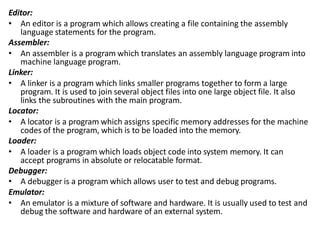 Editor:
• An editor is a program which allows creating a file containing the assembly
language statements for the program.
Assembler:
• An assembler is a program which translates an assembly language program into
machine language program.
Linker:
• A linker is a program which links smaller programs together to form a large
program. It is used to join several object files into one large object file. It also
links the subroutines with the main program.
Locator:
• A locator is a program which assigns specific memory addresses for the machine
codes of the program, which is to be loaded into the memory.
Loader:
• A loader is a program which loads object code into system memory. It can
accept programs in absolute or relocatable format.
Debugger:
• A debugger is a program which allows user to test and debug programs.
Emulator:
• An emulator is a mixture of software and hardware. It is usually used to test and
debug the software and hardware of an external system.
 