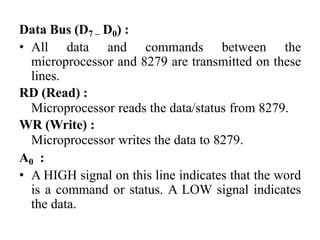 Data Bus (D7 – D0) :
• All data and commands between the
microprocessor and 8279 are transmitted on these
lines.
RD (Read) :
Microprocessor reads the data/status from 8279.
WR (Write) :
Microprocessor writes the data to 8279.
A0 :
• A HIGH signal on this line indicates that the word
is a command or status. A LOW signal indicates
the data.
 