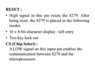 RESET :
• High signal in this pin resets the 8279. After
being reset, the 8279 is placed in the following
modes
• 16 x 8-bit character display –left entry
• Two key lock out
CS (Chip Select) :
ALOW signal on this input pin enables the
communication between 8279 and the
microprocessor.
 