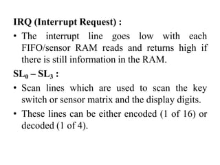 IRQ (Interrupt Request) :
• The interrupt line goes low with each
FIFO/sensor RAM reads and returns high if
there is still information in the RAM.
SL0 – SL3 :
• Scan lines which are used to scan the key
switch or sensor matrix and the display digits.
• These lines can be either encoded (1 of 16) or
decoded (1 of 4).
 
