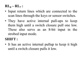 RL0 – RL7 :
• Input return lines which are connected to the
scan lines through the keys or sensor switches.
• They have active internal pull-ups to keep
them high until a switch closure pull one low.
These also serve as an 8-bit input in the
strobed input mode.
SHIFT :
• It has an active internal pullup to keep it high
until a switch closure pulls it low.
 