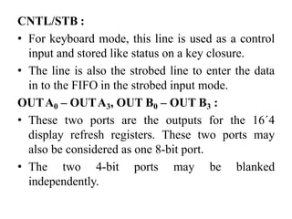 CNTL/STB :
• For keyboard mode, this line is used as a control
input and stored like status on a key closure.
• The line is also the strobed line to enter the data
in to the FIFO in the strobed input mode.
OUTA0 – OUTA3, OUT B0 – OUT B3 :
• These two ports are the outputs for the 16´4
display refresh registers. These two ports may
also be considered as one 8-bit port.
• The two 4-bit ports may be blanked
independently.
 