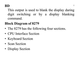 BD :
This output is used to blank the display during
digit switching or by a display blanking
command.
Block Diagram of 8279
• The 8279 has the following four sections.
• CPU Interface Section
• Keyboard Section
• Scan Section
• Display Section
 