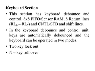 Keyboard Section
• This section has keyboard debounce and
control, 8x8 FIFO/Sensor RAM, 8 Return lines
(RL0 – RL7) and CNTL/STB and shift lines.
• In the keyboard debounce and control unit,
keys are automatically debounced and the
keyboard can be operated in two modes.
• Two key lock out
• N – key roll over
 