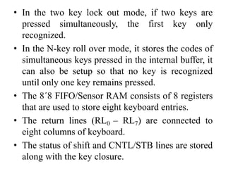 • In the two key lock out mode, if two keys are
pressed simultaneously, the first key only
recognized.
• In the N-key roll over mode, it stores the codes of
simultaneous keys pressed in the internal buffer, it
can also be setup so that no key is recognized
until only one key remains pressed.
• The 8´8 FIFO/Sensor RAM consists of 8 registers
that are used to store eight keyboard entries.
• The return lines (RL0 – RL7) are connected to
eight columns of keyboard.
• The status of shift and CNTL/STB lines are stored
along with the key closure.
 