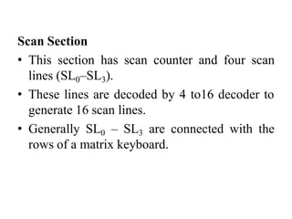Scan Section
• This section has scan counter and four scan
lines (SL0–SL3).
• These lines are decoded by 4 to16 decoder to
generate 16 scan lines.
• Generally SL0 – SL3 are connected with the
rows of a matrix keyboard.
 