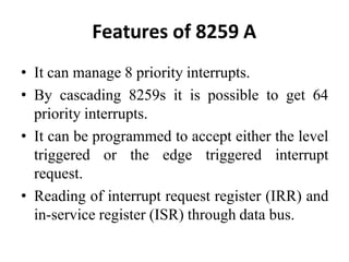 Features of 8259 A
• It can manage 8 priority interrupts.
• By cascading 8259s it is possible to get 64
priority interrupts.
• It can be programmed to accept either the level
triggered or the edge triggered interrupt
request.
• Reading of interrupt request register (IRR) and
in-service register (ISR) through data bus.
 