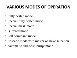 VARIOUS MODES OF OPERATION
• Fully nested mode
• Special fully nested mode.
• Special mask mode
• Buffered mode
• Poll command mode
• Cascade mode with master or slave selection
• Automatic end-of-interrupt mode
 