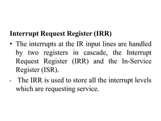 Interrupt Request Register (IRR)
• The interrupts at the IR input lines are handled
by two registers in cascade, the Interrupt
Request Register (IRR) and the In-Service
Register (ISR).
• The IRR is used to store all the interrupt levels
which are requesting service.
 
