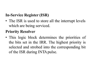 In-Service Register (ISR)
• The ISR is used to store all the interrupt levels
which are being serviced.
Priority Resolver
• This logic block determines the priorities of
the bits set in the IRR. The highest priority is
selected and strobed into the corresponding bit
of the ISR during INTApulse.
 