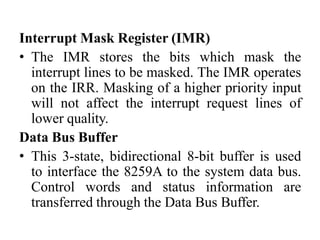 Interrupt Mask Register (IMR)
• The IMR stores the bits which mask the
interrupt lines to be masked. The IMR operates
on the IRR. Masking of a higher priority input
will not affect the interrupt request lines of
lower quality.
Data Bus Buffer
• This 3-state, bidirectional 8-bit buffer is used
to interface the 8259A to the system data bus.
Control words and status information are
transferred through the Data Bus Buffer.
 