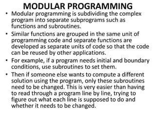 MODULAR PROGRAMMING
• Modular programming is subdividing the complex
program into separate subprograms such as
functions and subroutines.
• Similar functions are grouped in the same unit of
programming code and separate functions are
developed as separate units of code so that the code
can be reused by other applications.
• For example, if a program needs initial and boundary
conditions, use subroutines to set them.
• Then if someone else wants to compute a different
solution using the program, only these subroutines
need to be changed. This is very easier than having
to read through a program line by line, trying to
figure out what each line is supposed to do and
whether it needs to be changed.
 