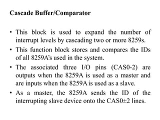 Cascade Buffer/Comparator
• This block is used to expand the number of
interrupt levels by cascading two or more 8259s.
• This function block stores and compares the IDs
of all 8259A’s used in the system.
• The associated three I/O pins (CAS0-2) are
outputs when the 8259A is used as a master and
are inputs when the 8259Ais used as a slave.
• As a master, the 8259A sends the ID of the
interrupting slave device onto the CAS0±2 lines.
 
