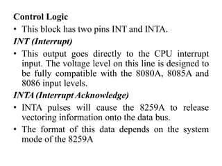 Control Logic
• This block has two pins INT and INTA.
INT (Interrupt)
• This output goes directly to the CPU interrupt
input. The voltage level on this line is designed to
be fully compatible with the 8080A, 8085A and
8086 input levels.
INTA(Interrupt Acknowledge)
• INTA pulses will cause the 8259A to release
vectoring information onto the data bus.
• The format of this data depends on the system
mode of the 8259A
 