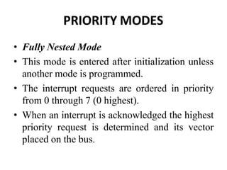PRIORITY MODES
• Fully Nested Mode
• This mode is entered after initialization unless
another mode is programmed.
• The interrupt requests are ordered in priority
from 0 through 7 (0 highest).
• When an interrupt is acknowledged the highest
priority request is determined and its vector
placed on the bus.
 