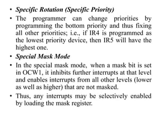 • Specific Rotation (Specific Priority)
• The programmer can change priorities by
programming the bottom priority and thus fixing
all other priorities; i.e., if IR4 is programmed as
the lowest priority device, then IR5 will have the
highest one.
• Special Mask Mode
• In the special mask mode, when a mask bit is set
in OCW1, it inhibits further interrupts at that level
and enables interrupts from all other levels (lower
as well as higher) that are not masked.
• Thus, any interrupts may be selectively enabled
by loading the mask register.
 