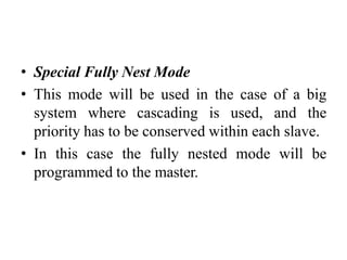 • Special Fully Nest Mode
• This mode will be used in the case of a big
system where cascading is used, and the
priority has to be conserved within each slave.
• In this case the fully nested mode will be
programmed to the master.
 
