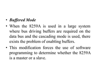 • Buffered Mode
• When the 8259A is used in a large system
where bus driving buffers are required on the
data bus and the cascading mode is used, there
exists the problem of enabling buffers.
• This modification forces the use of software
programming to determine whether the 8259A
is a master or a slave.
 