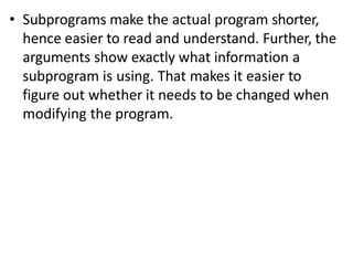 • Subprograms make the actual program shorter,
hence easier to read and understand. Further, the
arguments show exactly what information a
subprogram is using. That makes it easier to
figure out whether it needs to be changed when
modifying the program.
 