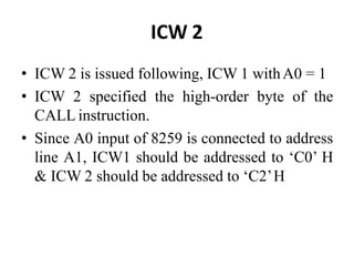 ICW 2
• ICW 2 is issued following, ICW 1 withA0 = 1
• ICW 2 specified the high-order byte of the
CALL instruction.
• Since A0 input of 8259 is connected to address
line A1, ICW1 should be addressed to ‘C0’ H
& ICW 2 should be addressed to ‘C2’H
 