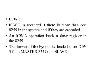 • ICW 3 :
• ICW 3 is required if there is more than one
8259 in the system and if they are cascaded.
• An ICW 3 operation loads a slave register in
the 8259.
• The format of the byte to be loaded as an ICW
3 for a MASTER 8259 or a SLAVE
 