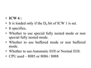 • ICW 4 :
• It is loaded only if the D0 bit of ICW 1 is set.
• It specifies,
• Whether to use special fully nested mode or non
special fully nested mode.
• Whether to use buffered mode or non buffered
mode.
• Whether to useAutomatic EOI or Normal EOI.
• CPU used – 8085 or 8086 / 8088
 