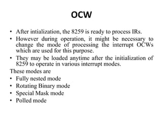 OCW
• After intialization, the 8259 is ready to process IRs.
• However during operation, it might be necessary to
change the mode of processing the interrupt OCWs
which are used for this purpose.
• They may be loaded anytime after the initialization of
8259 to operate in various interrupt modes.
These modes are
• Fully nested mode
• Rotating Binary mode
• Special Mask mode
• Polled mode
 