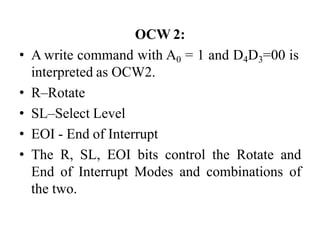 OCW 2:
• A write command with A0 = 1 and D4D3=00 is
interpreted as OCW2.
• R–Rotate
• SL–Select Level
• EOI - End of Interrupt
• The R, SL, EOI bits control the Rotate and
End of Interrupt Modes and combinations of
the two.
 