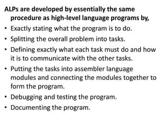 ALPs are developed by essentially the same
procedure as high-level language programs by,
• Exactly stating what the program is to do.
• Splitting the overall problem into tasks.
• Defining exactly what each task must do and how
it is to communicate with the other tasks.
• Putting the tasks into assembler language
modules and connecting the modules together to
form the program.
• Debugging and testing the program.
• Documenting the program.
 