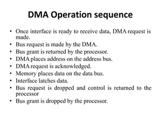 DMA Operation sequence
• Once interface is ready to receive data, DMA request is
made.
• Bus request is made by the DMA.
• Bus grant is returned by the processor.
• DMAplaces address on the address bus.
• DMArequest is acknowledged.
• Memory places data on the data bus.
• Interface latches data.
• Bus request is dropped and control is returned to the
processor
• Bus grant is dropped by the processor.
 