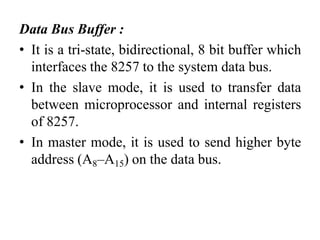Data Bus Buffer :
• It is a tri-state, bidirectional, 8 bit buffer which
interfaces the 8257 to the system data bus.
• In the slave mode, it is used to transfer data
between microprocessor and internal registers
of 8257.
• In master mode, it is used to send higher byte
address (A8–A15) on the data bus.
 