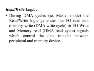 Read/Write Logic :
• During DMA cycles (ie, Master mode) the
Read/Write logic generates the I/O read and
memory write (DMA write cycle) or I/O Write
and Memory read (DMA read cycle) signals
which control the data transfer between
peripheral and memory device.
 