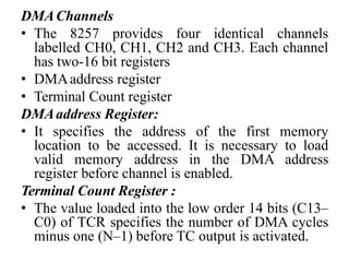 DMAChannels
• The 8257 provides four identical channels
labelled CH0, CH1, CH2 and CH3. Each channel
has two-16 bit registers
• DMAaddress register
• Terminal Count register
DMAaddress Register:
• It specifies the address of the first memory
location to be accessed. It is necessary to load
valid memory address in the DMA address
register before channel is enabled.
Terminal Count Register :
• The value loaded into the low order 14 bits (C13–
C0) of TCR specifies the number of DMA cycles
minus one (N–1) before TC output is activated.
 