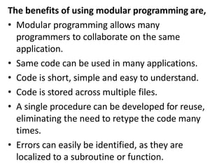 The benefits of using modular programming are,
• Modular programming allows many
programmers to collaborate on the same
application.
• Same code can be used in many applications.
• Code is short, simple and easy to understand.
• Code is stored across multiple files.
• A single procedure can be developed for reuse,
eliminating the need to retype the code many
times.
• Errors can easily be identified, as they are
localized to a subroutine or function.
 