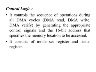 Control Logic :
• It controls the sequence of operations during
all DMA cycles (DMA read, DMA write,
DMA verify) by generating the appropriate
control signals and the 16-bit address that
specifies the memory location to be accessed.
• It consists of mode set register and status
register.
 