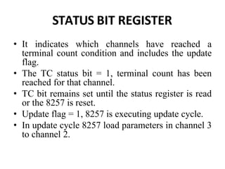STATUS BIT REGISTER
• It indicates which channels have reached a
terminal count condition and includes the update
flag.
• The TC status bit = 1, terminal count has been
reached for that channel.
• TC bit remains set until the status register is read
or the 8257 is reset.
• Update flag = 1, 8257 is executing update cycle.
• In update cycle 8257 load parameters in channel 3
to channel 2.
 