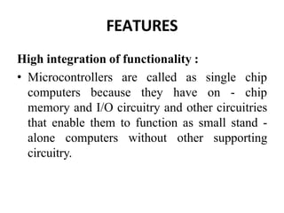 FEATURES
High integration of functionality :
• Microcontrollers are called as single chip
computers because they have on - chip
memory and I/O circuitry and other circuitries
that enable them to function as small stand -
alone computers without other supporting
circuitry.
 