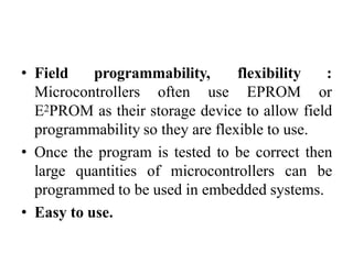 • Field programmability,
Microcontrollers often use
flexibility :
EPROM or
E2PROM as their storage device to allow field
programmability so they are flexible to use.
• Once the program is tested to be correct then
large quantities of microcontrollers can be
programmed to be used in embedded systems.
• Easy to use.
 
