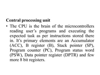 Central processing unit
• The CPU is the brain of the microcontrollers
reading user’s programs and executing the
expected task as per instructions stored there
in. It’s primary elements are an Accumulator
(ACC), B register (B), Stack pointer (SP),
Program counter (PC), Program status word
(PSW), Data pointer register (DPTR) and few
more 8 bit registers.
 