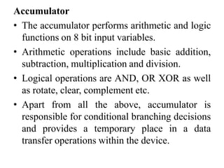 Accumulator
• The accumulator performs arithmetic and logic
functions on 8 bit input variables.
• Arithmetic operations include basic addition,
subtraction, multiplication and division.
• Logical operations are AND, OR XOR as well
as rotate, clear, complement etc.
• Apart from all the above, accumulator is
responsible for conditional branching decisions
and provides a temporary place in a data
transfer operations within the device.
 